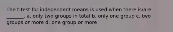 The t-test for independent means is used when there is/are _______. a. only two groups in total b. only one group c. two groups or more d. one group or more