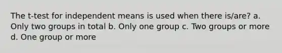 The t-test for independent means is used when there is/are? a. Only two groups in total b. Only one group c. Two groups or more d. One group or more