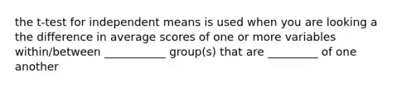 the t-test for independent means is used when you are looking a the difference in average scores of one or more variables within/between ___________ group(s) that are _________ of one another