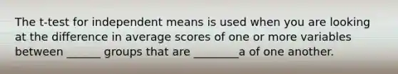 The t-test for independent means is used when you are looking at the difference in average scores of one or more variables between ______ groups that are ________a of one another.