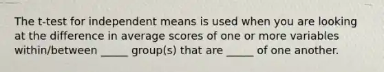 The t-test for independent means is used when you are looking at the difference in average scores of one or more variables within/between _____ group(s) that are _____ of one another.