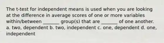 The t-test for independent means is used when you are looking at the difference in average scores of one or more variables within/between _______ group(s) that are _______ of one another. a. two, dependent b. two, independent c. one, dependent d. one, independent