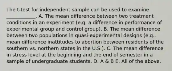 The t-test for independent sample can be used to examine ____________. A. The mean difference between two treatment conditions in an experiment (e.g. a difference in performance of experimental group and control group). B. The mean difference between two populations in quasi-experimental designs (e.g., mean difference inattitudes to abortion between residents of the southern vs. northern states in the U.S.). C. The mean difference in stress level at the beginning and the end of semester in a sample of undergraduate students. D. A & B E. All of the above.