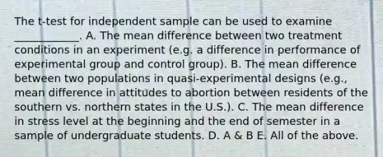 The t-test for independent sample can be used to examine ____________. A. The mean difference between two treatment conditions in an experiment (e.g. a difference in performance of experimental group and control group). B. The mean difference between two populations in quasi-experimental designs (e.g., mean difference in attitudes to abortion between residents of the southern vs. northern states in the U.S.). C. The mean difference in stress level at the beginning and the end of semester in a sample of undergraduate students. D. A & B E. All of the above.