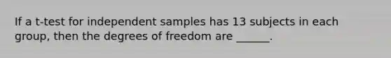 If a t-test for independent samples has 13 subjects in each group, then the degrees of freedom are ______.