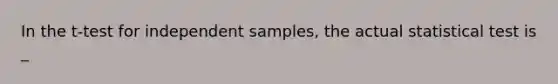 In the t-test for independent samples, the actual statistical test is _