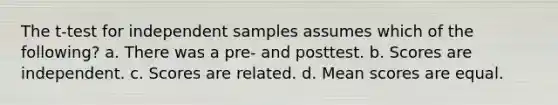 The t-test for independent samples assumes which of the following? a. There was a pre- and posttest. b. Scores are independent. c. Scores are related. d. Mean scores are equal.