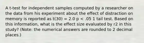 A t-test for independent samples computed by a researcher on the data from his experiment about the effect of distraction on memory is reported as t(30) = 2.0 p < .05 1 tail test. Based on this information, what is the effect size evaluated by r2 in this study? (Note: the numerical answers are rounded to 2 decimal places.)