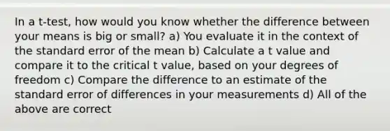 In a t-test, how would you know whether the difference between your means is big or small? a) You evaluate it in the context of the standard error of the mean b) Calculate a t value and compare it to the critical t value, based on your degrees of freedom c) Compare the difference to an estimate of the standard error of differences in your measurements d) All of the above are correct