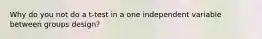 Why do you not do a t-test in a one independent variable between groups design?