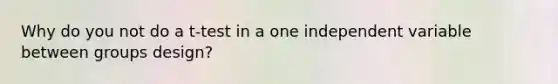 Why do you not do a t-test in a one independent variable between groups design?