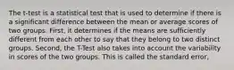 The t-test is a statistical test that is used to determine if there is a significant difference between the mean or average scores of two groups. First, it determines if the means are sufficiently different from each other to say that they belong to two distinct groups. Second, the T-Test also takes into account the variability in scores of the two groups. This is called the standard error,