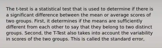 The t-test is a statistical test that is used to determine if there is a significant difference between the mean or average scores of two groups. First, it determines if the means are sufficiently different from each other to say that they belong to two distinct groups. Second, the T-Test also takes into account the variability in scores of the two groups. This is called the standard error,