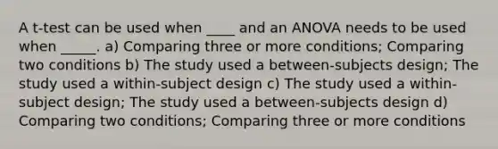 A t-test can be used when ____ and an ANOVA needs to be used when _____. a) Comparing three or more conditions; Comparing two conditions b) The study used a between-subjects design; The study used a within-subject design c) The study used a within-subject design; The study used a between-subjects design d) Comparing two conditions; Comparing three or more conditions