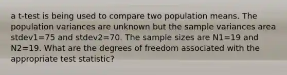 a t-test is being used to compare two population means. The population variances are unknown but the <a href='https://www.questionai.com/knowledge/kKPm4DaUPs-sample-variance' class='anchor-knowledge'>sample variance</a>s area stdev1=75 and stdev2=70. The sample sizes are N1=19 and N2=19. What are the degrees of freedom associated with the appropriate test statistic?