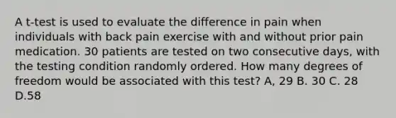 A t-test is used to evaluate the difference in pain when individuals with back pain exercise with and without prior pain medication. 30 patients are tested on two consecutive days, with the testing condition randomly ordered. How many degrees of freedom would be associated with this test? A, 29 B. 30 C. 28 D.58