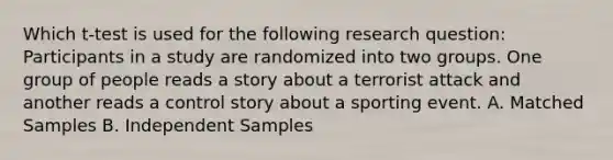 Which t-test is used for the following research question: Participants in a study are randomized into two groups. One group of people reads a story about a terrorist attack and another reads a control story about a sporting event. A. Matched Samples B. Independent Samples