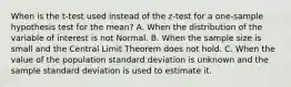 When is the t-test used instead of the z-test for a one-sample hypothesis test for the mean? A. When the distribution of the variable of interest is not Normal. B. When the sample size is small and the Central Limit Theorem does not hold. C. When the value of the population standard deviation is unknown and the sample standard deviation is used to estimate it.