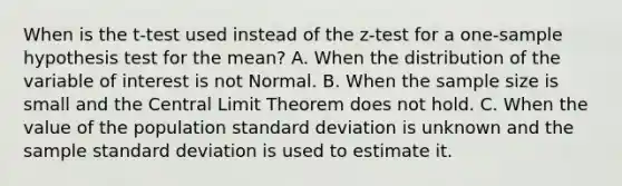 When is the t-test used instead of the z-test for a one-sample hypothesis test for the mean? A. When the distribution of the variable of interest is not Normal. B. When the sample size is small and the <a href='https://www.questionai.com/knowledge/kUf7Qv1J9z-central-limit-theorem' class='anchor-knowledge'>central limit theorem</a> does not hold. C. When the value of the population <a href='https://www.questionai.com/knowledge/kqGUr1Cldy-standard-deviation' class='anchor-knowledge'>standard deviation</a> is unknown and the sample standard deviation is used to estimate it.