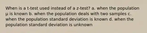 When is a t-test used instead of a z-test? a. when the population μ is known b. when the population deals with two samples c. when the population standard deviation is known d. when the population standard deviation is unknown