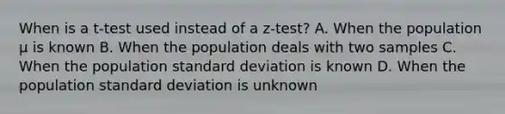 When is a t-test used instead of a z-test? A. When the population µ is known B. When the population deals with two samples C. When the population standard deviation is known D. When the population standard deviation is unknown