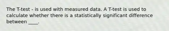 The T-test - is used with measured data. A T-test is used to calculate whether there is a statistically significant difference between ____.