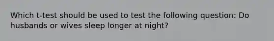 Which t-test should be used to test the following question: Do husbands or wives sleep longer at night?