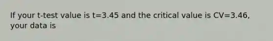 If your t-test value is t=3.45 and the critical value is CV=3.46, your data is