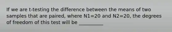 If we are t-testing the difference between the means of two samples that are paired, where N1=20 and N2=20, the degrees of freedom of this test will be __________