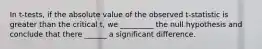 In t-tests, if the absolute value of the observed t-statistic is greater than the critical t, we _________ the null hypothesis and conclude that there ______ a significant difference.