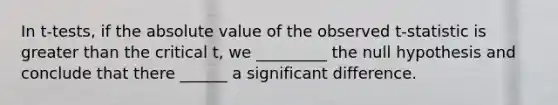 In t-tests, if the absolute value of the observed t-statistic is greater than the critical t, we _________ the null hypothesis and conclude that there ______ a significant difference.