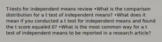 T-tests for independent means review •What is the comparison distribution for a t test of independent means? •What does it mean if you conducted a t test for independent means and found the t score equaled 0? •What is the most common way for a t test of independent means to be reported in a research article?