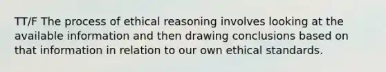 TT/F The process of ethical reasoning involves looking at the available information and then drawing conclusions based on that information in relation to our own ethical standards.