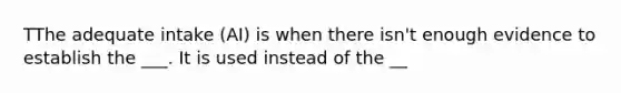 TThe adequate intake (AI) is when there isn't enough evidence to establish the ___. It is used instead of the __