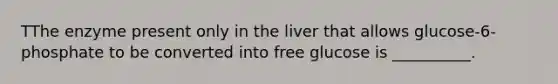 TThe enzyme present only in the liver that allows glucose-6-phosphate to be converted into free glucose is __________.