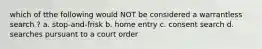 which of tthe following would NOT be considered a warrantless search ? a. stop-and-frisk b. home entry c. consent search d. searches pursuant to a court order