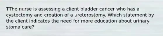 TThe nurse is assessing a client bladder cancer who has a cystectomy and creation of a ureterostomy. Which statement by the client indicates the need for more education about urinary stoma care?