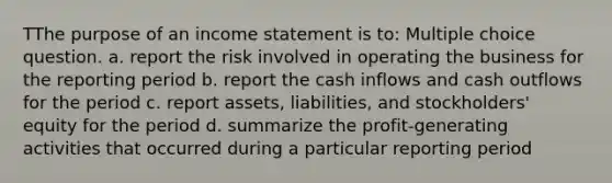 TThe purpose of an income statement is to: Multiple choice question. a. report the risk involved in operating the business for the reporting period b. report the cash inflows and cash outflows for the period c. report assets, liabilities, and stockholders' equity for the period d. summarize the profit-generating activities that occurred during a particular reporting period