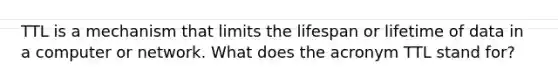 TTL is a mechanism that limits the lifespan or lifetime of data in a computer or network. What does the acronym TTL stand for?