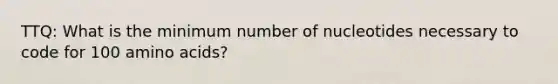 TTQ: What is the minimum number of nucleotides necessary to code for 100 amino acids?