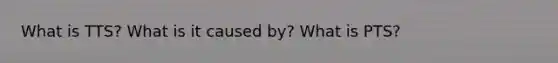 What is TTS? What is it caused by? What is PTS?