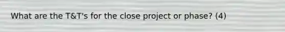 What are the T&T's for the close project or phase? (4)