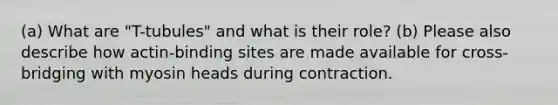 (a) What are "T-tubules" and what is their role? (b) Please also describe how actin-binding sites are made available for cross-bridging with myosin heads during contraction.