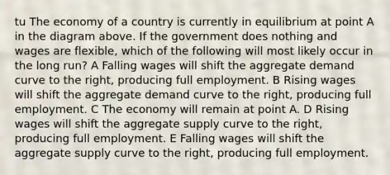 tu The economy of a country is currently in equilibrium at point A in the diagram above. If the government does nothing and wages are flexible, which of the following will most likely occur in the long run? A Falling wages will shift the aggregate demand curve to the right, producing full employment. B Rising wages will shift the aggregate demand curve to the right, producing full employment. C The economy will remain at point A. D Rising wages will shift the aggregate supply curve to the right, producing full employment. E Falling wages will shift the aggregate supply curve to the right, producing full employment.