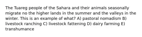 The Tuareg people of the Sahara and their animals seasonally migrate no the higher lands in the summer and the valleys in the winter. This is an example of what? A) pastoral nomadism B) livestock ranching C) livestock fattening D) dairy farming E) transhumance