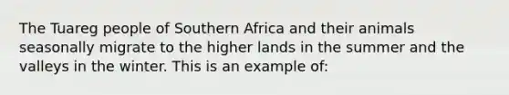 The Tuareg people of Southern Africa and their animals seasonally migrate to the higher lands in the summer and the valleys in the winter. This is an example of: