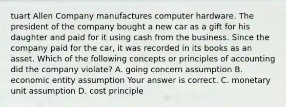 tuart Allen Company manufactures computer hardware. The president of the company bought a new car as a gift for his daughter and paid for it using cash from the business. Since the company paid for the​ car, it was recorded in its books as an asset. Which of the following concepts or principles of accounting did the company​ violate? A. going concern assumption B. economic entity assumption Your answer is correct. C. monetary unit assumption D. cost principle