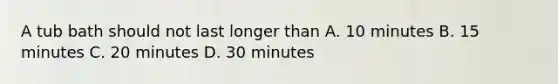 A tub bath should not last longer than A. 10 minutes B. 15 minutes C. 20 minutes D. 30 minutes