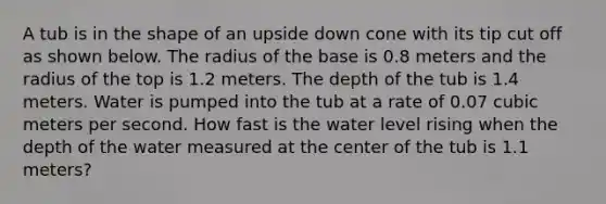 A tub is in the shape of an upside down cone with its tip cut off as shown below. The radius of the base is 0.8 meters and the radius of the top is 1.2 meters. The depth of the tub is 1.4 meters. Water is pumped into the tub at a rate of 0.07 cubic meters per second. How fast is the water level rising when the depth of the water measured at the center of the tub is 1.1 meters?