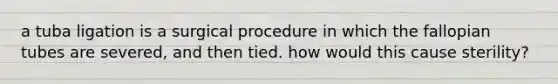 a tuba ligation is a surgical procedure in which the fallopian tubes are severed, and then tied. how would this cause sterility?